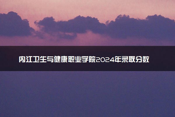 内江卫生与健康职业学院2024年录取分数线：贵州445分领跑，贵州318分垫底 2025报考建议及事项