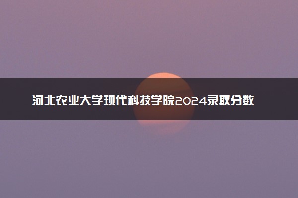 河北农业大学现代科技学院2024录取分数线：最低476分 附2025年报考建议及注意事项