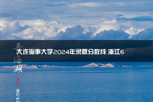 大连海事大学2024年录取分数线：浙江652分领跑，青海467分垫底 2025报考建议及事项