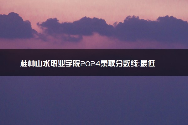 桂林山水职业学院2024录取分数线：最低160分 附2025年报考建议及注意事项