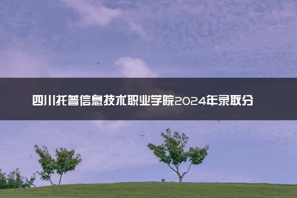 四川托普信息技术职业学院2024年录取分数线汇总 各省最低分与位次排名及2025报考指南