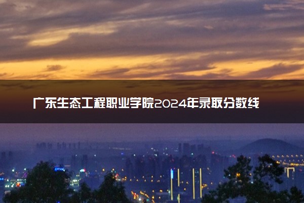 广东生态工程职业学院2024年录取分数线：江西448分领跑，云南287分垫底 2025报考建议及事项