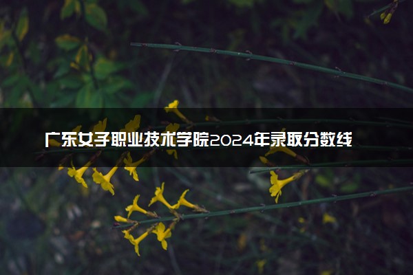 广东女子职业技术学院2024年录取分数线：广东453分领跑，河南303分垫底 2025报考建议及事项