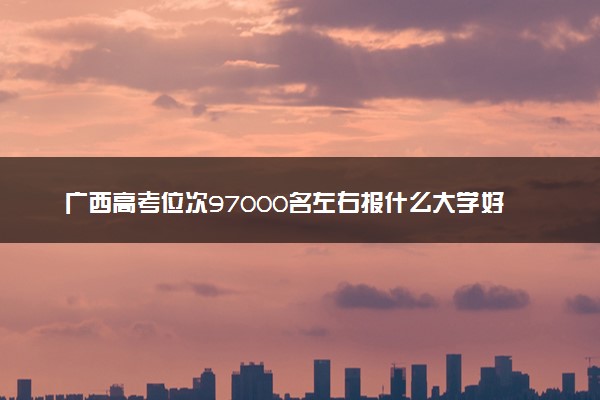 广西高考位次97000名左右报什么大学好（2025年参考）