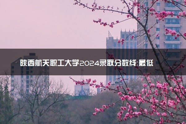 陕西航天职工大学2024录取分数线：最低338分 附2025年报考建议及注意事项