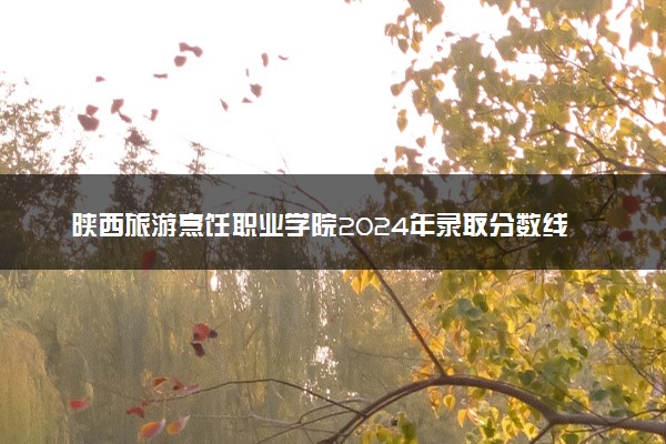 陕西旅游烹饪职业学院2024年录取分数线汇总 各省最低分与位次排名及2025报考指南