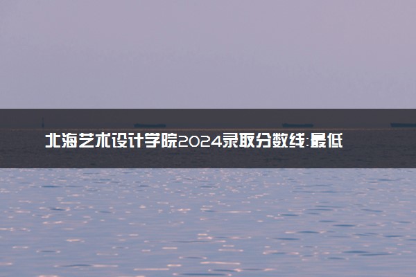 北海艺术设计学院2024录取分数线：最低403分 附2025年报考建议及注意事项