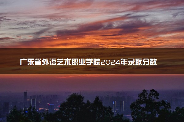广东省外语艺术职业学院2024年录取分数线：海南437分领跑，新疆190分垫底 2025报考建议及事项