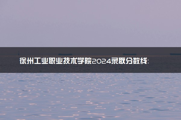 徐州工业职业技术学院2024录取分数线：最低289分 附2025年报考建议及注意事项