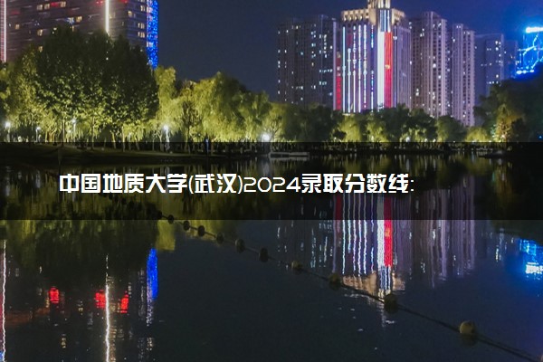 中国地质大学(武汉)2024录取分数线：最低450分 附2025年报考建议及注意事项