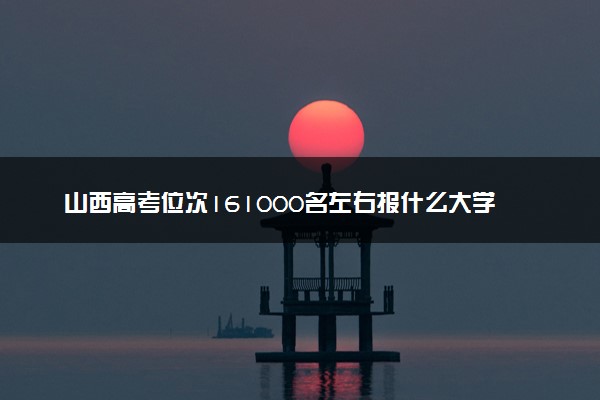 山西高考位次161000名左右报什么大学好（2025年参考）