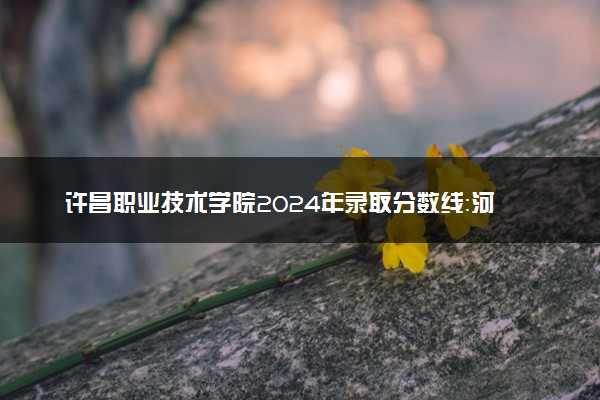 许昌职业技术学院2024年录取分数线：河南418分领跑，山西334分垫底 2025报考建议及事项