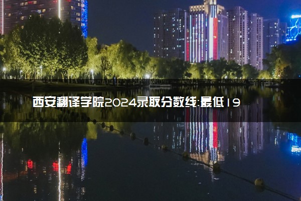 西安翻译学院2024录取分数线：最低195分 附2025年报考建议及注意事项