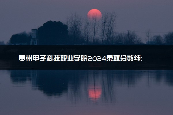 贵州电子科技职业学院2024录取分数线：最低190分 附2025年报考建议及注意事项