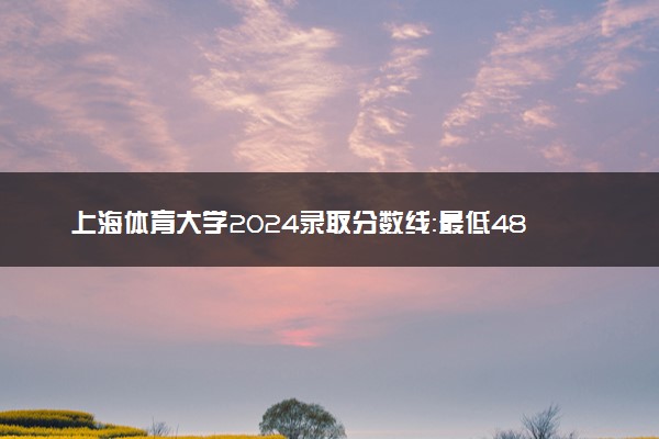 上海体育大学2024录取分数线：最低483分 附2025年报考建议及注意事项