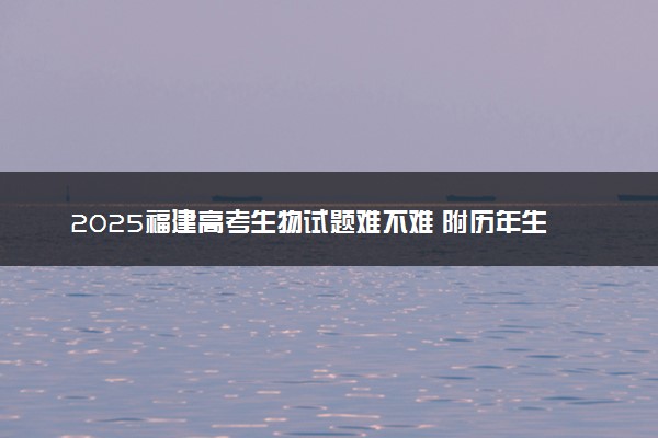 2025福建高考生物试题难不难 附历年生物试卷难度汇总