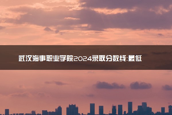 武汉海事职业学院2024录取分数线：最低348分 附2025年报考建议及注意事项