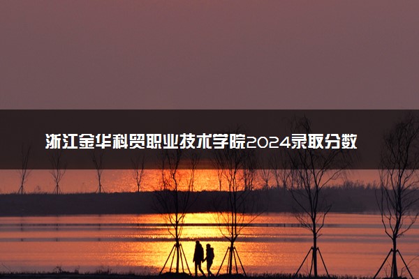 浙江金华科贸职业技术学院2024录取分数线：最低370分 附2025年报考建议及注意事项