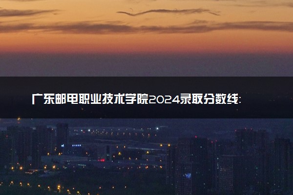 广东邮电职业技术学院2024录取分数线：最低393分 附2025年报考建议及注意事项
