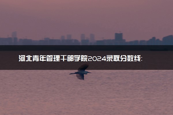 河北青年管理干部学院2024录取分数线：最低366分 附2025年报考建议及注意事项