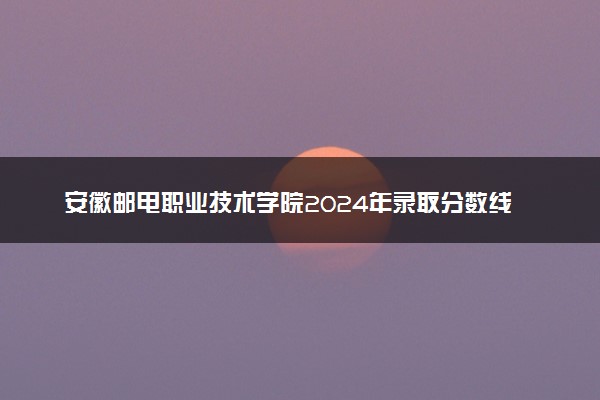 安徽邮电职业技术学院2024年录取分数线汇总 各省最低分与位次排名及2025报考指南