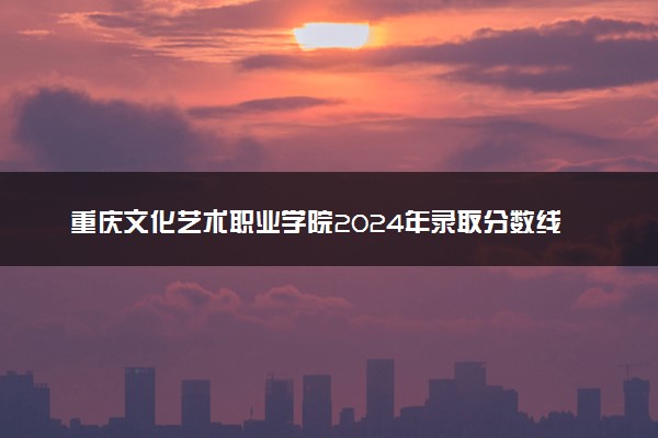重庆文化艺术职业学院2024年录取分数线汇总 各省最低分与位次排名及2025报考指南