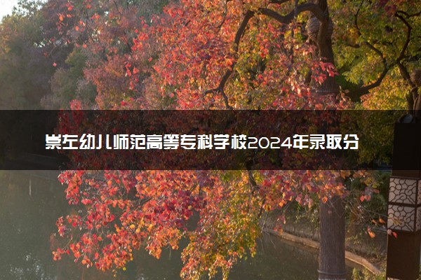 崇左幼儿师范高等专科学校2024年录取分数线：云南468分领跑，广西245分垫底 2025报考建议及事项