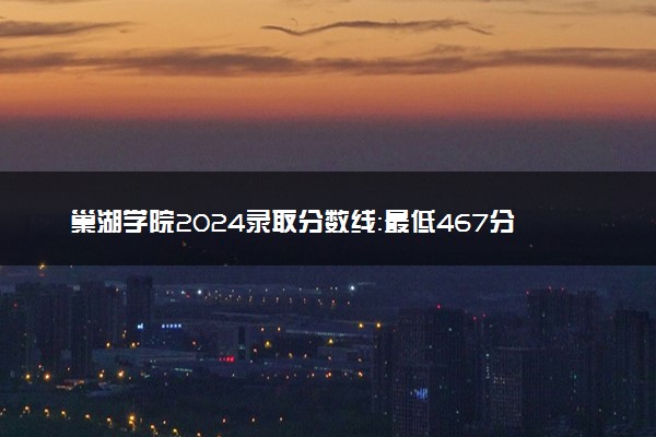 巢湖学院2024录取分数线：最低467分 附2025年报考建议及注意事项
