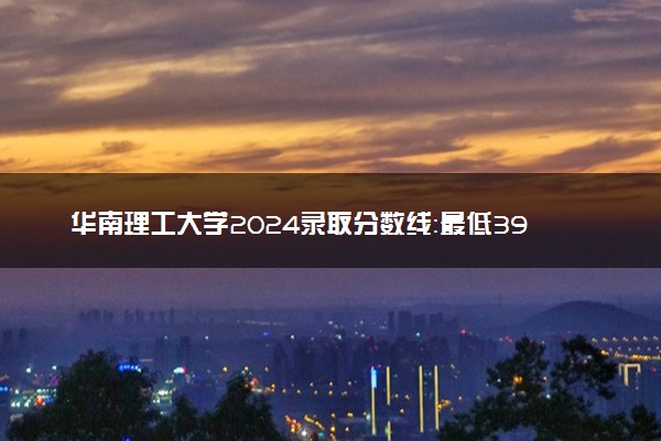 华南理工大学2024录取分数线：最低398分 附2025年报考建议及注意事项