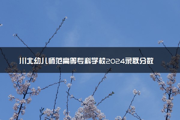 川北幼儿师范高等专科学校2024录取分数线：最低238分 附2025年报考建议及注意事项