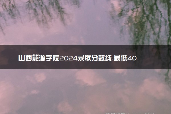 山西能源学院2024录取分数线：最低408分 附2025年报考建议及注意事项