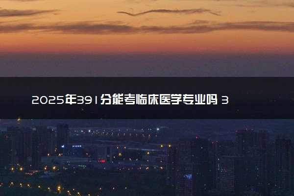 2025年391分能考临床医学专业吗 391分临床医学专业大学推荐