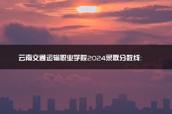 云南交通运输职业学院2024录取分数线：最低246分 附2025年报考建议及注意事项