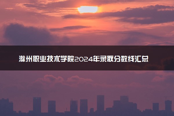 滁州职业技术学院2024年录取分数线汇总 各省最低分与位次排名及2025报考指南