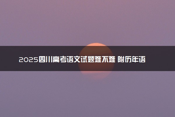 2025四川高考语文试题难不难 附历年语文试卷难度汇总