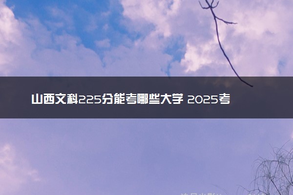 山西文科225分能考哪些大学 2025考生稳上的大学名单