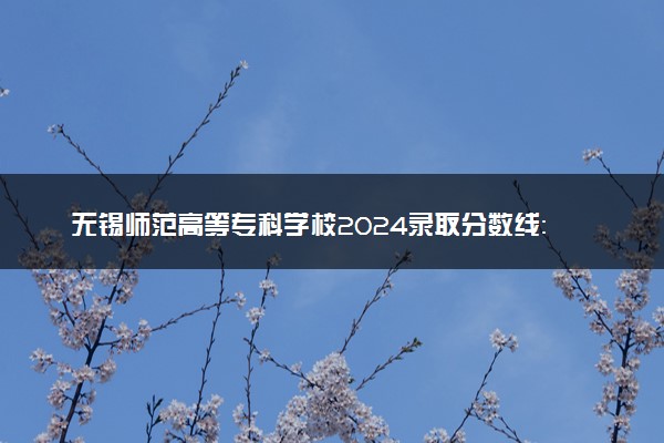 无锡师范高等专科学校2024录取分数线：最低479分 附2025年报考建议及注意事项