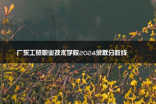 广东工贸职业技术学院2024录取分数线：最低214分 附2025年报考建议及注意事项