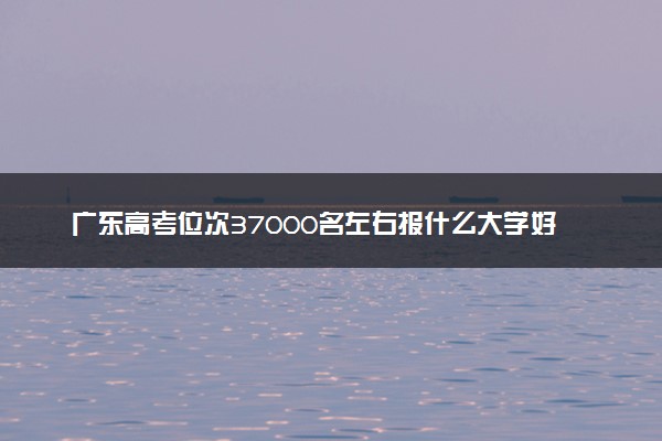 广东高考位次37000名左右报什么大学好（2025年参考）