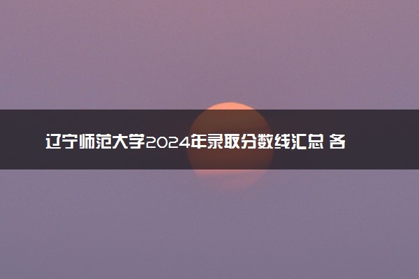 辽宁师范大学2024年录取分数线汇总 各省最低分与位次排名及2025报考指南