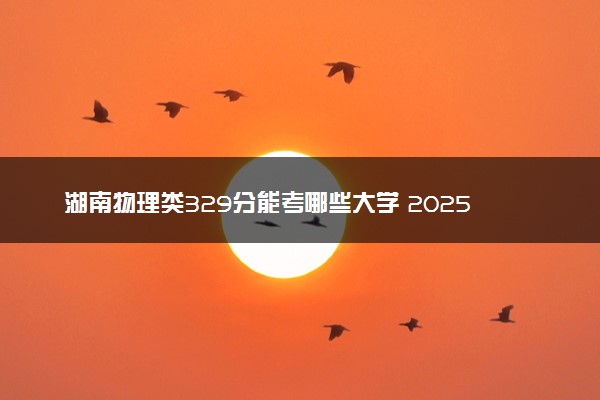 湖南物理类329分能考哪些大学 2025考生稳上的大学名单