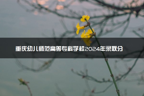 重庆幼儿师范高等专科学校2024年录取分数线汇总 各省最低分与位次排名及2025报考指南