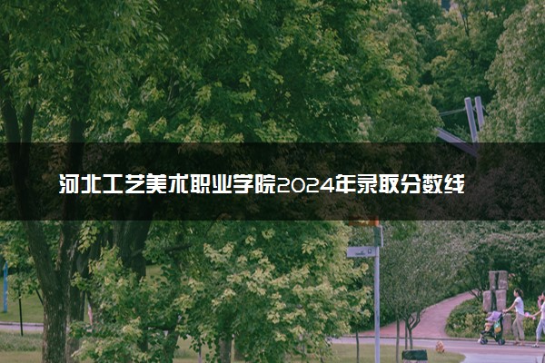 河北工艺美术职业学院2024年录取分数线：山东392分领跑，河南237分垫底 2025报考建议及事项