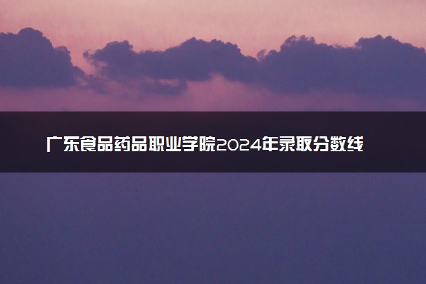 广东食品药品职业学院2024年录取分数线汇总 各省最低分与位次排名及2025报考指南