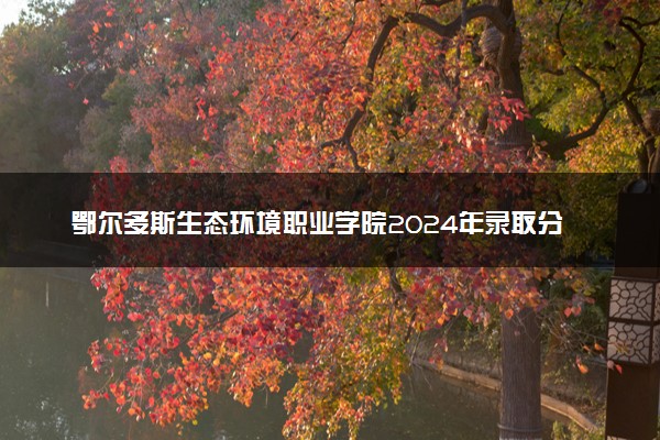 鄂尔多斯生态环境职业学院2024年录取分数线：河北396分领跑，内蒙古222分垫底 2025报考建议及事项