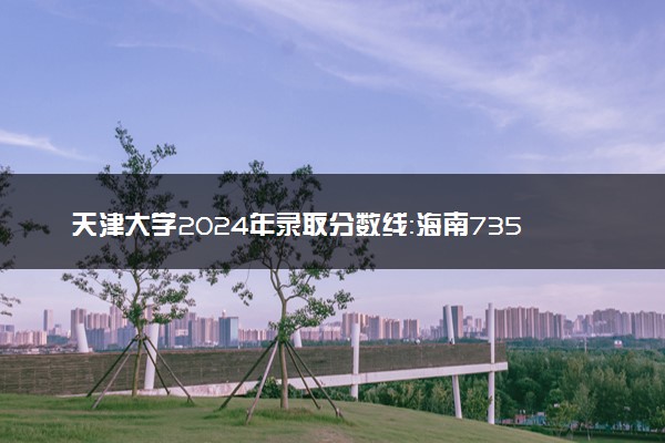 天津大学2024年录取分数线：海南735分领跑，陕西543分垫底 2025报考建议及事项