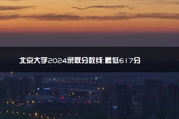 北京大学2024录取分数线：最低617分 附2025年报考建议及注意事项