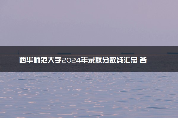 西华师范大学2024年录取分数线汇总 各省最低分与位次排名及2025报考指南