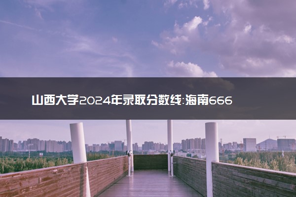 山西大学2024年录取分数线：海南666分领跑，广西391分垫底 2025报考建议及事项