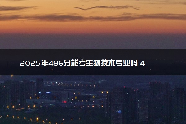 2025年486分能考生物技术专业吗 486分生物技术专业大学推荐